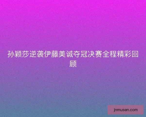 孙颖莎逆袭伊藤美诚夺冠决赛全程精彩回顾