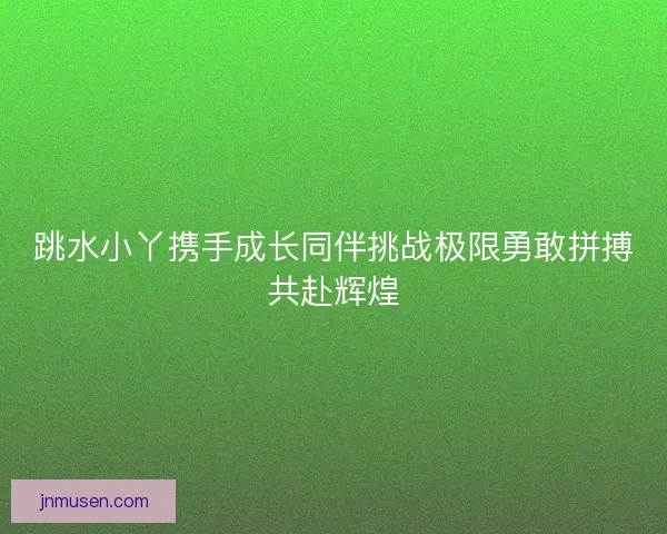 跳水小丫携手成长同伴挑战极限勇敢拼搏共赴辉煌