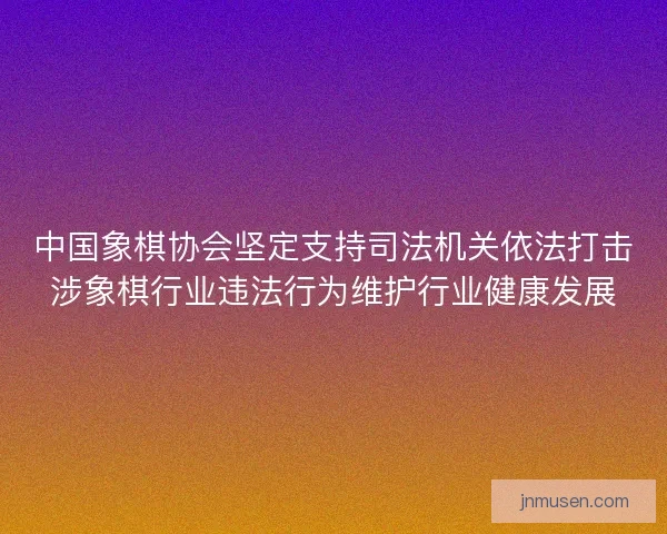 中国象棋协会坚定支持司法机关依法打击涉象棋行业违法行为维护行业健康发展