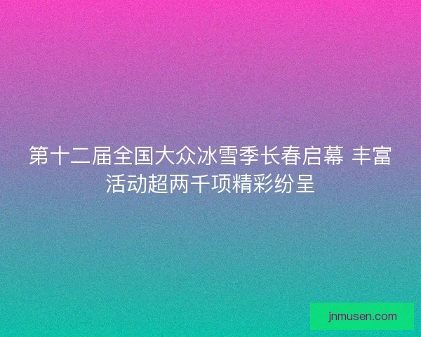 第十二届全国大众冰雪季长春启幕 丰富活动超两千项精彩纷呈