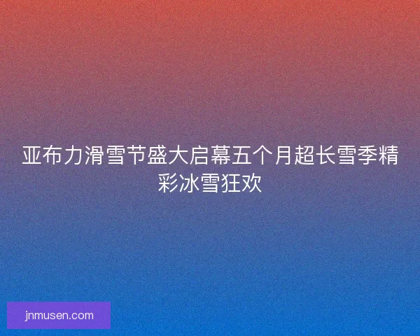 亚布力滑雪节盛大启幕五个月超长雪季精彩冰雪狂欢